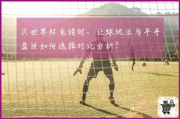 买世界杯竞猜时，让球玩法与平手盘该如何选择对比分析？